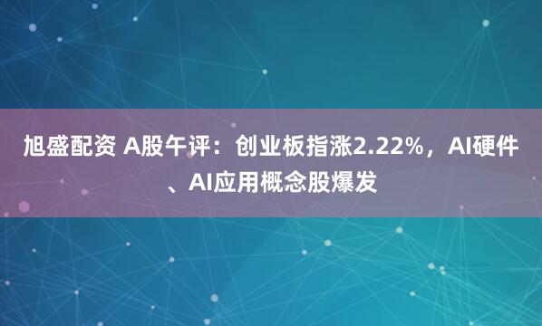旭盛配资 A股午评：创业板指涨2.22%，AI硬件、AI应用概念股爆发