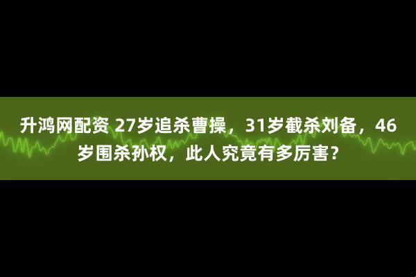 升鸿网配资 27岁追杀曹操，31岁截杀刘备，46岁围杀孙权，此人究竟有多厉害？